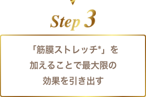 step3 「筋膜ストレッチ*」を加えることで最大限の効果を引き出す