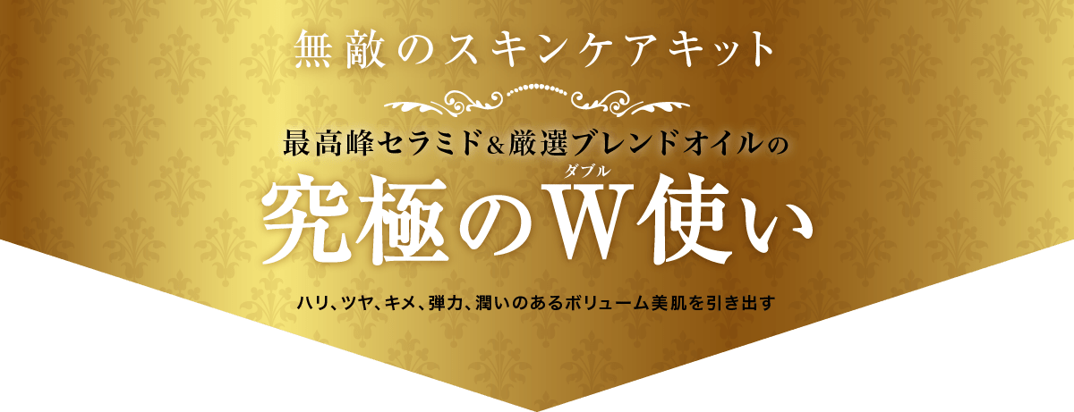 無敵のスキンケアキット。最高峰セラミド＆厳選ブレンドオイルの「究極のダブル使い」。ハリ、ツヤ、キメ、弾力、潤いのあるボリューム美肌を引き出す