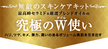 無敵のスキンケアキット。最高峰セラミド＆厳選ブレンドオイルの「究極のダブル使い」。ハリ、ツヤ、キメ、弾力、潤いのあるボリューム美肌を引き出す